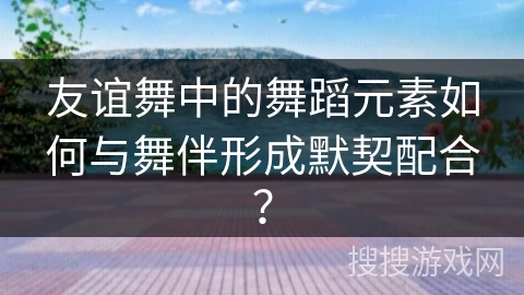 友谊舞中的舞蹈元素如何与舞伴形成默契配合？