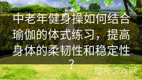 中老年健身操如何结合瑜伽的体式练习，提高身体的柔韧性和稳定性？