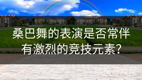 桑巴舞的表演是否常伴有激烈的竞技元素？