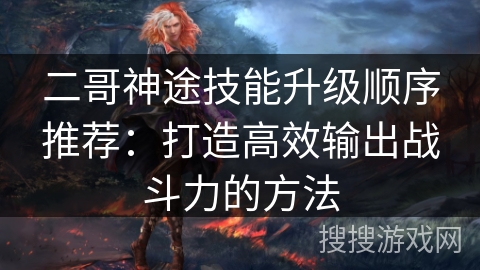 二哥神途技能升级顺序推荐:打造高效输出战斗力的方法 二哥神途技能升级顺序推荐:打造高效输出战斗力的方法