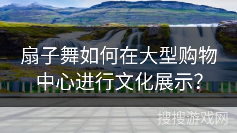 扇子舞如何在大型购物中心进行文化展示？