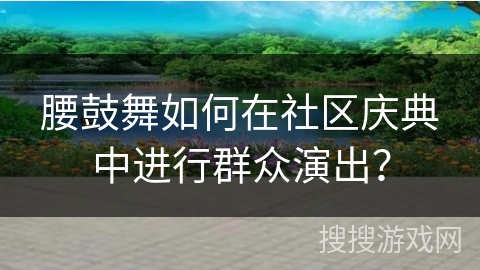 腰鼓舞如何在社区庆典中进行群众演出？