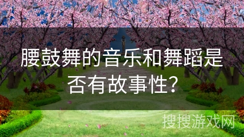 腰鼓舞的音乐和舞蹈是否有故事性？
