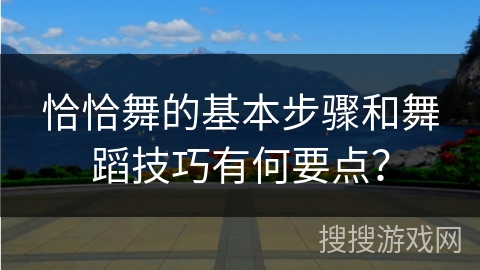 恰恰舞的基本步骤和舞蹈技巧有何要点？