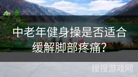 中老年健身操是否适合缓解脚部疼痛？