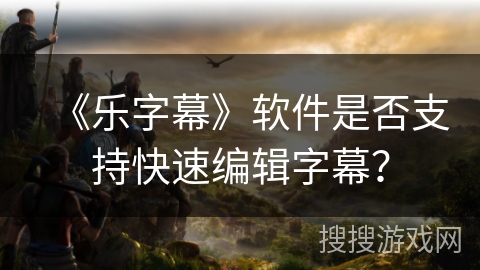 《乐字幕》软件是否支持快速编辑字幕？
