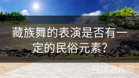 藏族舞的表演是否有一定的民俗元素？