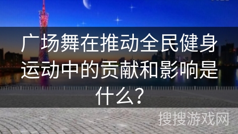 广场舞在推动全民健身运动中的贡献和影响是什么？
