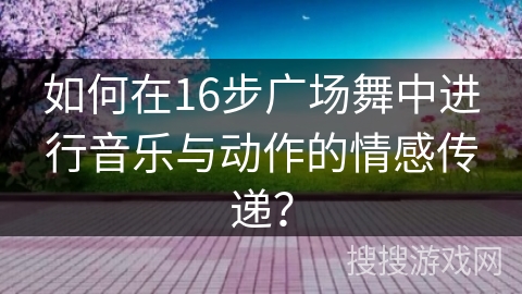 如何在16步广场舞中进行音乐与动作的情感传递？