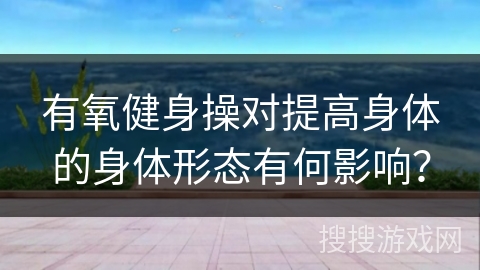 有氧健身操对提高身体的身体形态有何影响？