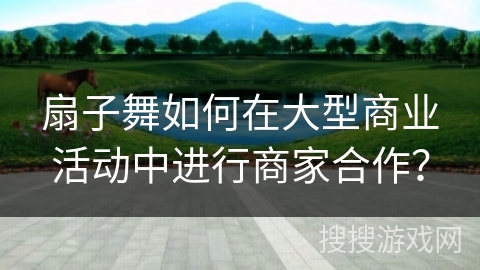 扇子舞如何在大型商业活动中进行商家合作？