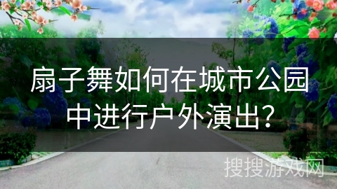 扇子舞如何在城市公园中进行户外演出？