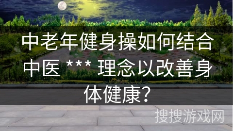 中老年健身操如何结合中医 *** 理念以改善身体健康？