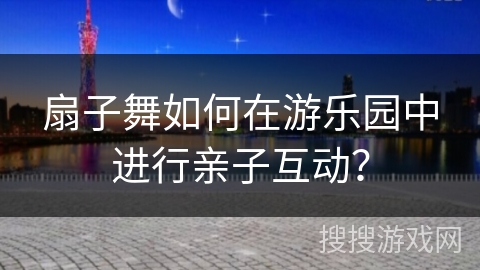 扇子舞如何在游乐园中进行亲子互动？