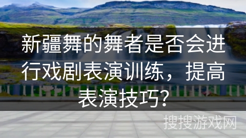 新疆舞的舞者是否会进行戏剧表演训练，提高表演技巧？