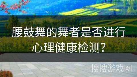 腰鼓舞的舞者是否进行心理健康检测？