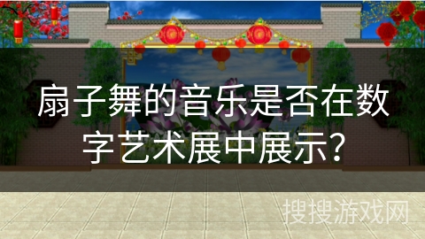扇子舞的音乐是否在数字艺术展中展示？