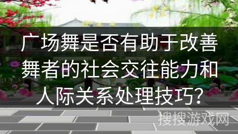 广场舞是否有助于改善舞者的社会交往能力和人际关系处理技巧？
