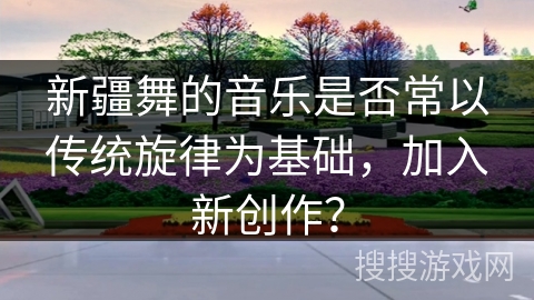 新疆舞的音乐是否常以传统旋律为基础，加入新创作？