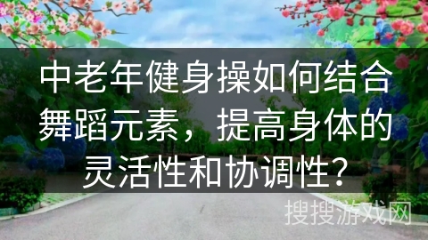 中老年健身操如何结合舞蹈元素，提高身体的灵活性和协调性？
