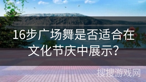 16步广场舞是否适合在文化节庆中展示？