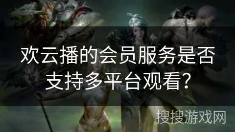 欢云播的会员服务是否支持多平台观看? 欢云播的会员服务是否支持多平台观看?
