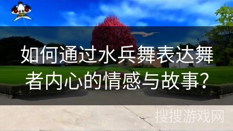 如何通过水兵舞表达舞者内心的情感与故事？