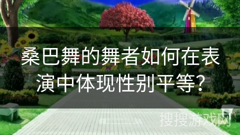 桑巴舞的舞者如何在表演中体现性别平等?