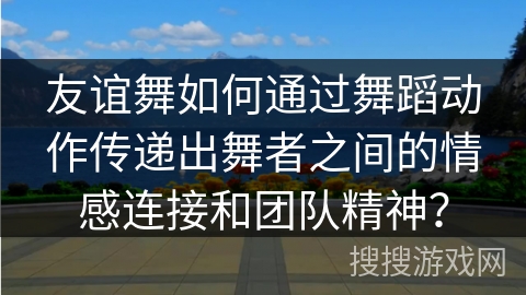 友谊舞如何通过舞蹈动作传递出舞者之间的情感连接和团队精神?
