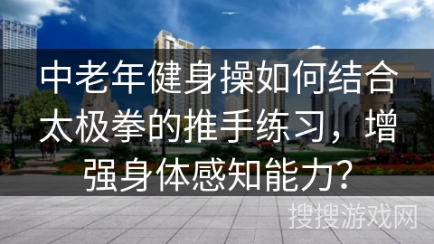 中老年健身操如何结合太极拳的推手练习,增强身体感知能力?