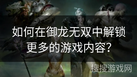 如何在御龙无双中解锁更多的游戏内容? 如何在御龙无双中解锁更多的游戏内容?