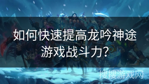 如何快速提高龙吟神途游戏战斗力? 如何快速提高龙吟神途游戏战斗力?