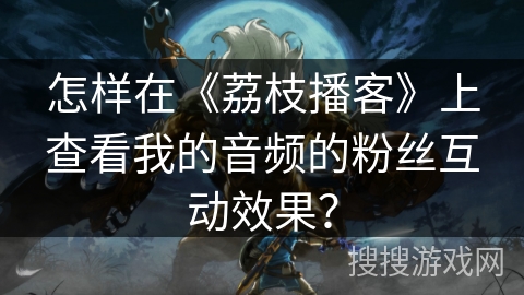怎样在《荔枝播客》上查看我的音频的粉丝互动效果？