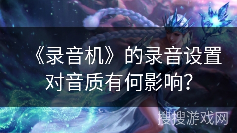 《录音机》的录音设置对音质有何影响? 《录音机》的录音设置对音质有何影响?