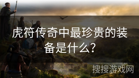 虎符传奇中最珍贵的装备是什么? 虎符传奇中最珍贵的装备是什么?