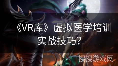 《VR库》虚拟医学培训实战技巧? 《VR库》虚拟医学培训实战技巧?