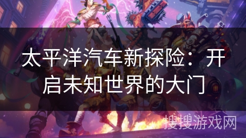 太平洋汽车新探险:开启未知世界的大门 太平洋汽车新探险:开启未知世界的大门