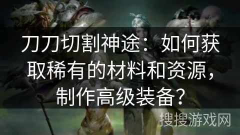 刀刀切割神途:如何获取稀有的材料和资源,制作高级装备? 刀刀切割神途:如何获取稀有的材料和资源,制作高级装备?