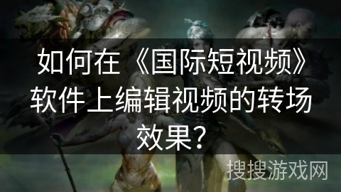 如何在《国际短视频》软件上编辑视频的转场效果? 如何在《国际短视频》软件上编辑视频的转场效果?