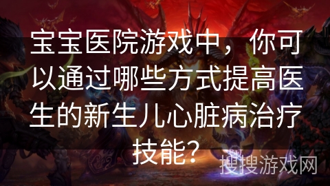 宝宝医院游戏中,你可以通过哪些方式提高医生的新生儿心脏病治疗技能? 宝宝医院游戏中,你可以通过哪些方式提高医生的新生儿心脏病治疗技能?