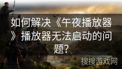 如何解决《午夜播放器》播放器无法启动的问题？