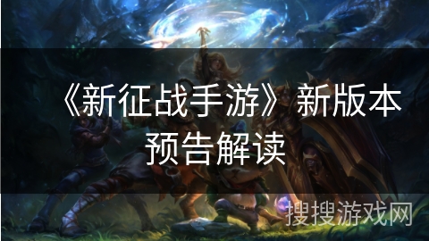 《新征战手游》新版本预告解读 《新征战手游》新版本预告解读