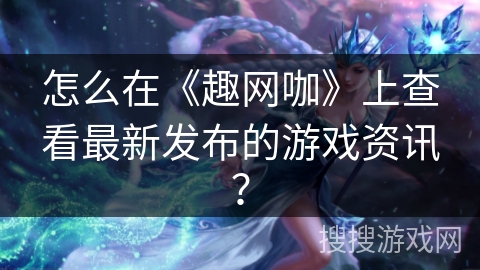 怎么在《趣网咖》上查看最新发布的游戏资讯？