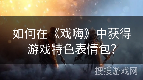 如何在《戏嗨》中获得游戏特色表情包？