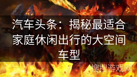 汽车头条：揭秘最适合家庭休闲出行的大空间车型