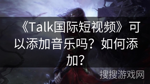 《Talk国际短视频》可以添加音乐吗?如何添加? 《Talk国际短视频》可以添加音乐吗?如何添加?