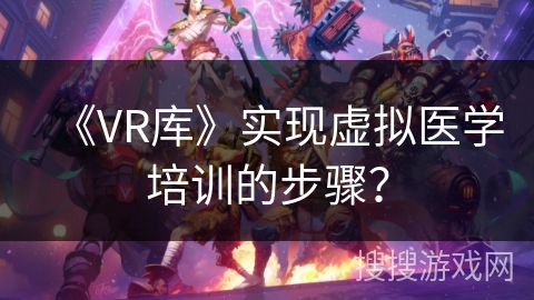 《VR库》实现虚拟医学培训的步骤? 《VR库》实现虚拟医学培训的步骤?
