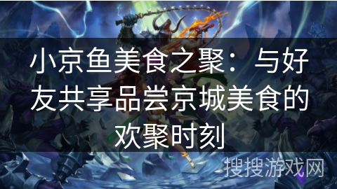 小京鱼美食之聚:与好友共享品尝京城美食的欢聚时刻 小京鱼美食之聚:与好友共享品尝京城美食的欢聚时刻