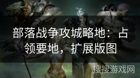 部落战争攻城略地:占领要地,扩展版图 部落战争攻城略地:占领要地,扩展版图