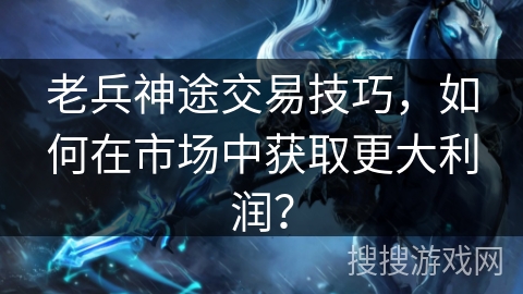 老兵神途交易技巧，如何在市场中获取更大利润？
